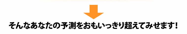 そんなあなたの予測をおもいっきり超えてみせます！